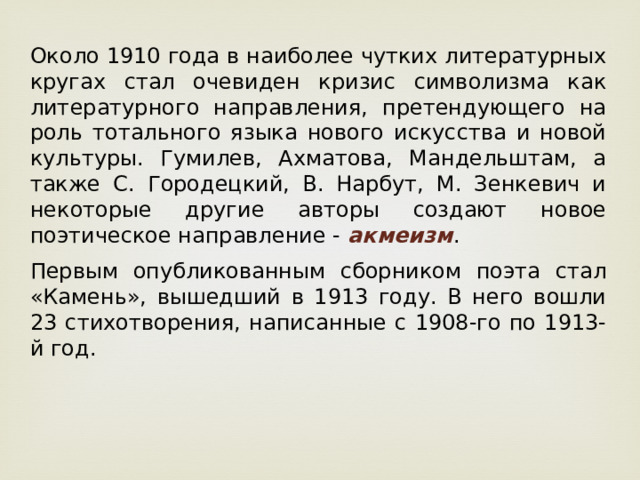 Около 1910 года в наиболее чутких литературных кругах стал очевиден кризис символизма как литературного направления, претендующего на роль тотального языка нового искусства и новой культуры. Гумилев, Ахматова, Мандельштам, а также С. Городецкий, В. Нарбут, М. Зенкевич и некоторые другие авторы создают новое поэтическое направление - акмеизм .  Первым опубликованным сборником поэта стал «Камень», вышедший в 1913 году. В него вошли 23 стихотворения, написанные с 1908-го по 1913-й год. 