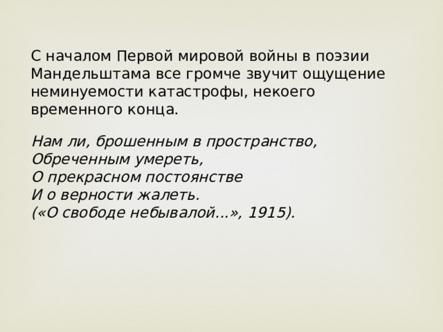 С началом Первой мировой войны в поэзии Мандельштама все громче звучит ощущение неминуемости катастрофы, некоего временного конца. Нам ли, брошенным в пространство,   Обреченным умереть,   О прекрасном постоянстве   И о верности жалеть.   («О свободе небывалой...», 1915).  
