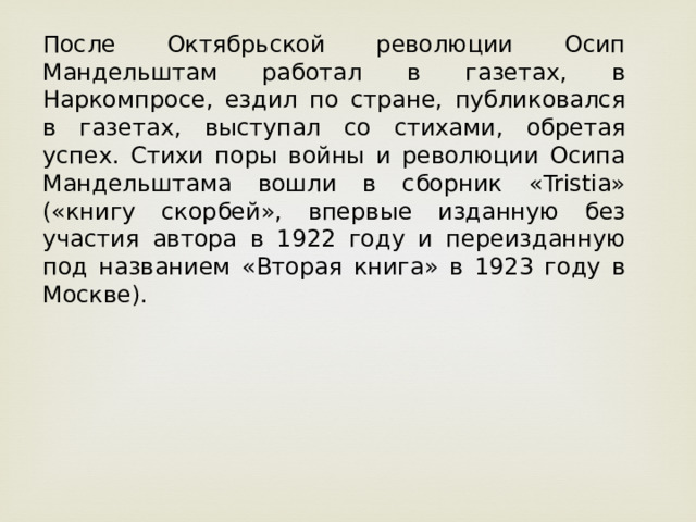 После Октябрьской революции Осип Мандельштам работал в газетах, в Наркомпросе, ездил по стране, публиковался в газетах, выступал со стихами, обретая успех. Стихи поры войны и революции Осипа Мандельштама вошли в сборник «Tristia» («книгу скорбей», впервые изданную без участия автора в 1922 году и переизданную под названием «Вторая книга» в 1923 году в Москве).  