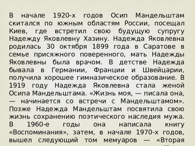 В начале 1920-х годов Осип Мандельштам скитался по южным областям России, посещал Киев, где встретил свою будущую супругу Надежду Яковлевну Хазину. Надежда Яковлевна родилась 30 октября 1899 года в Саратове в семье присяжного поверенного, мать Надежды Яковлевны была врачом. В детстве Надежда бывала в Германии, Франции и Швейцарии, получила хорошее гимназическое образование. В 1919 году Надежда Яковлевна стала женой Осипа Мандельштама. «Жизнь моя, — писала она, — начинается со встречи с Мандельштамом». Позже Надежда Мандельштам посвятила свою жизнь сохранению поэтического наследия мужа. В 1960-е годы она написала книгу «Воспоминания», затем, в начале 1970-х годов, вышел следующий том мемуаров — «Вторая книга», а шестью годами спустя — «Книга третья». 