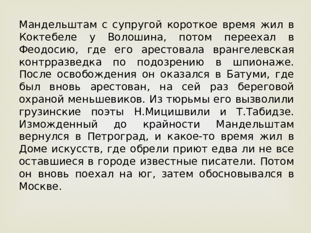 Мандельштам с супругой короткое время жил в Коктебеле у Волошина, потом переехал в Феодосию, где его арестовала врангелевская контрразведка по подозрению в шпионаже. После освобождения он оказался в Батуми, где был вновь арестован, на сей раз береговой охраной меньшевиков. Из тюрьмы его вызволили грузинские поэты Н.Мицишвили и Т.Табидзе. Изможденный до крайности Мандельштам вернулся в Петроград, и какое-то время жил в Доме искусств, где обрели приют едва ли не все оставшиеся в городе известные писатели. Потом он вновь поехал на юг, затем обосновывался в Москве. 