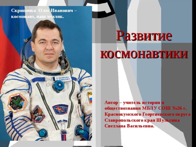 Скрипочка Олег Иванович – космонавт, наш земляк. Развитие космонавтики Автор – учитель истории и обществознания МБЛУ СОШ №26 с. Краснокумского Георгиевского округа Ставропольского края Шульгина Светлана Васильевна. 