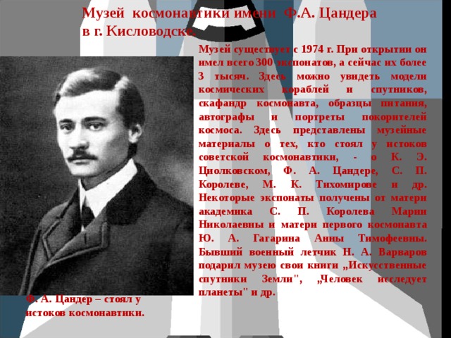 Музей космонавтики имени Ф.А. Цандера в г. Кисловодске. Музей существует с 1974 г. При открытии он имел всего 300 экспонатов, а сейчас их более 3 тысяч. Здесь можно увидеть модели космических кораблей и спутников, скафандр космонавта, образцы питания, автографы и портреты покорителей космоса. Здесь представлены музейные материалы о тех, кто стоял у истоков советской космонавтики, - о К. Э. Циолковском, Ф. А. Цандере, С. П. Королеве, М. К. Тихомирове и др. Некоторые экспонаты получены от матери академика С. П. Королева Марии Николаевны и матери первого космонавта Ю. А. Гагарина Анны Тимофеевны. Бывший военный летчик Н. А. Варваров подарил музею свои книги „Искусственные спутники Земли
