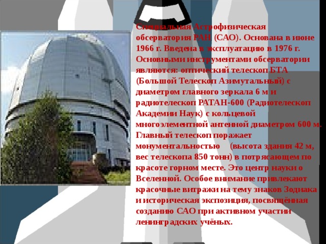 Специальная Астрофизическая обсерватория РАН (САО). Основана в июне 1966 г. Введена в эксплуатацию в 1976 г. Основными инструментами обсерватории являются: оптический телескоп БТА (Большой Телескоп Азимутальный) с диаметром главного зеркала 6 м и радиотелескоп РАТАН-600 (Радиотелескоп Академии Наук) с кольцевой многоэлементной антенной диаметром 600 м. Главный телескоп поражает монументальностью (высота здания 42 м, вес телескопа 850 тонн) в потрясающем по красоте горном месте. Это центр науки о Вселенной. Особое внимание привлекают красочные витражи на тему знаков Зодиака и историческая экспозиция, посвящённая созданию САО при активном участии ленинградских учёных.  