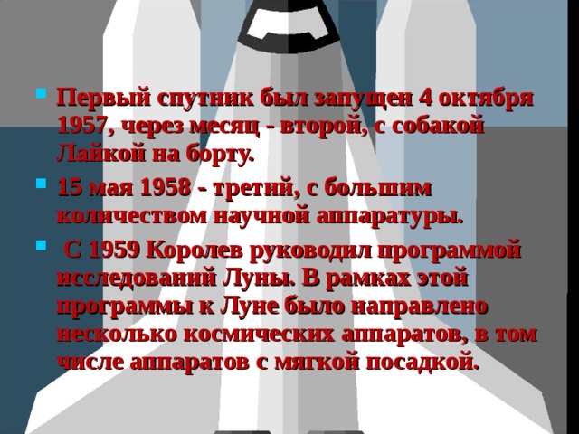 Первый спутник был запущен 4 октября 1957, через месяц - второй, с собакой Лайкой на борту. 15 мая 1958 - третий, с большим количеством научной аппаратуры.  С 1959 Королев руководил программой исследований Луны. В рамках этой программы к Луне было направлено несколько космических аппаратов, в том числе аппаратов с мягкой посадкой. 