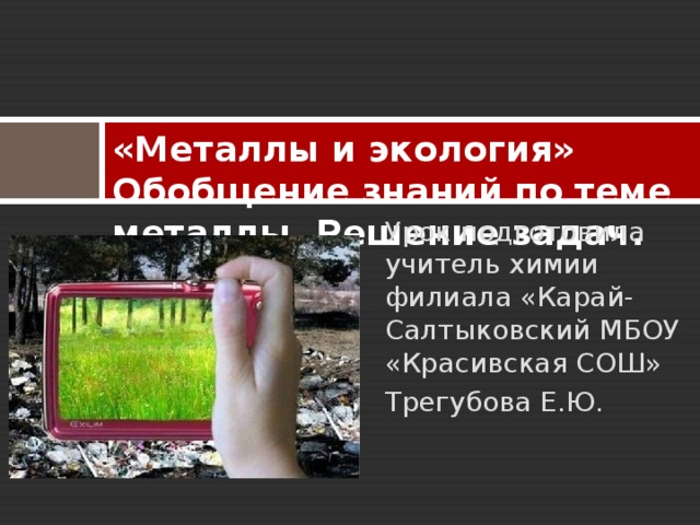 «Металлы и экология» Обобщение знаний по теме металлы. Решение задач.   Урок подготовила учитель химии филиала «Карай-Салтыковский МБОУ «Красивская СОШ» Трегубова Е.Ю. 