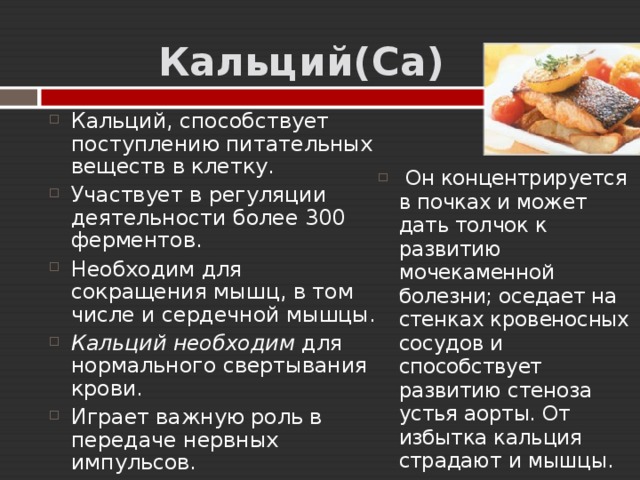  Кальций( Ca ) Кальций, способствует поступлению питательных веществ в клетку. Участвует в регуляции деятельности более 300 ферментов. Необходим для сокращения мышц, в том числе и сердечной мышцы. Кальций необходим для нормального свертывания крови. Играет важную роль в передаче нервных импульсов.   Он концентрируется в почках и может дать толчок к развитию мочекаменной болезни; оседает на стенках кровеносных сосудов и способствует развитию стеноза устья аорты. От избытка кальция страдают и мышцы. 