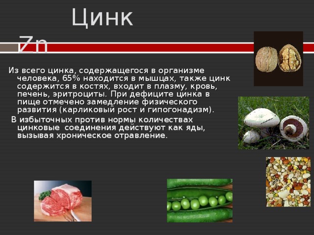   Цинк Zn Из всего цинка, содержащегося в организме человека, 65% находится в мышцах, также цинк содержится в костях, входит в плазму, кровь, печень, эритроциты.  При дефиците цинка в пище отмечено замедление физического развития (карликовый рост и гипогонадизм).  В избыточных против нормы количествах цинковые соединения действуют как яды, вызывая хроническое отравление. 