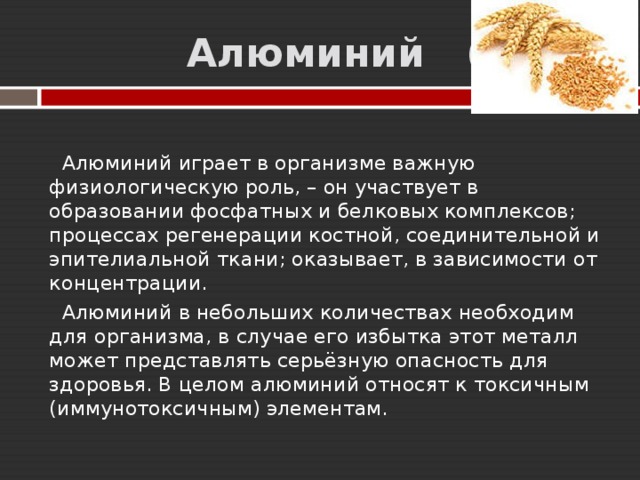  Алюминий (Al)  Алюминий играет в организме важную физиологическую роль, – он участвует в образовании фосфатных и белковых комплексов; процессах регенерации костной, соединительной и эпителиальной ткани; оказывает, в зависимости от концентрации.  Алюминий в небольших количествах необходим для организма, в случае его избытка этот металл может представлять серьёзную опасность для здоровья. В целом алюминий относят к токсичным (иммунотоксичным) элементам. 