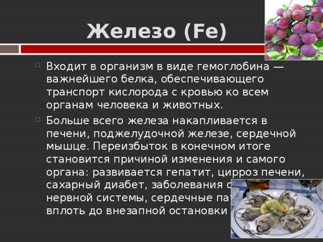   Железо ( Fe ) Входит в организм в виде гемоглобина — важнейшего белка, обеспечивающего транспорт кислорода с кровью ко всем органам человека и животных. Больше всего железа накапливается в печени, поджелудочной железе, сердечной мышце. Переизбыток в конечном итоге становится причиной изменения и самого органа: развивается гепатит, цирроз печени, сахарный диабет, заболевания суставов, нервной системы, сердечные патологии, вплоть до внезапной остановки сердца. 