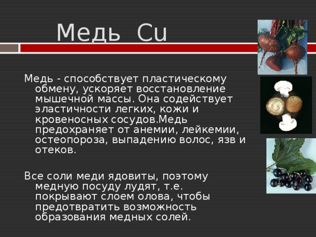  Медь Cu  Медь  - способствует пластическому обмену, ускоряет восстановление мышечной массы. Она содействует эластичности легких, кожи и кровеносных сосудов.Медь предохраняет от анемии, лейкемии, остеопороза, выпадению волос, язв и отеков. Все соли меди ядовиты, поэтому медную посуду лудят, т.е. покрывают слоем олова, чтобы предотвратить возможность образования медных солей. 