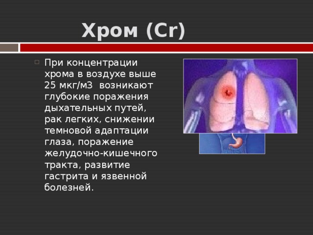  Хром ( Cr ) При концентрации хрома в воздухе выше 25 мкг/м3 возникают глубокие поражения дыхательных путей, рак легких, снижении темновой адаптации глаза, поражение желудочно-кишечного тракта, развитие гастрита и язвенной болезней. 