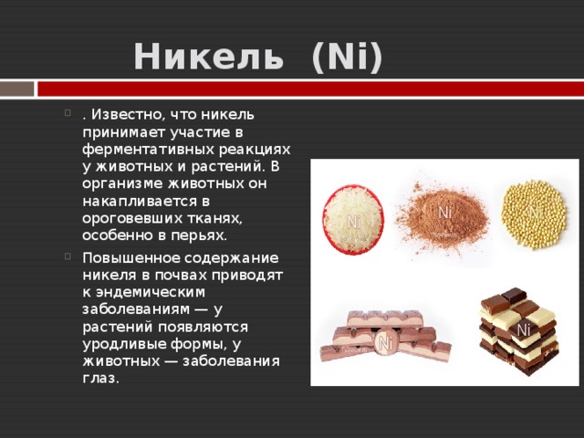  Никель ( Ni ) . Известно, что никель принимает участие в ферментативных реакциях у животных и растений. В организме животных он накапливается в ороговевших тканях, особенно в перьях. Повышенное содержание никеля в почвах приводят к эндемическим заболеваниям — у растений появляются уродливые формы, у животных — заболевания глаз. 