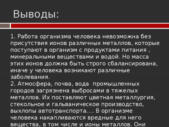 Выводы: 1. Работа организма человека невозможна без присутствия ионов различных металлов, которые поступают в организм с продуктами питания , минеральными веществами и водой. Но масса этих ионов должна быть строго сбалансирована, иначе у человека возникают различные заболевания. 2. Атмосфера, почва, вода промышленных городов загрязнена выбросами в тяжелых металлов. Их поставляют цветная металлургия, стекольное и гальваническое производство, выхлопы автотранспорта.… В организме человека накапливаются вредные для него вещества, в том числе и ионы металлов. Они нарушают его работу. 