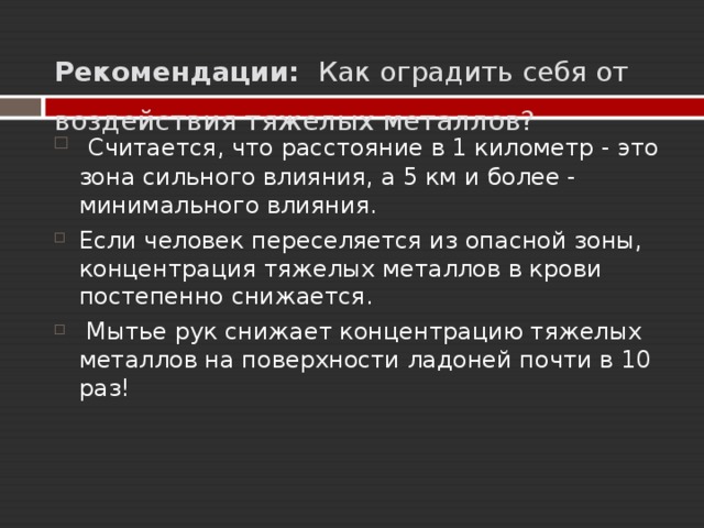  Рекомендации:  Как оградить себя от воздействия тяжелых металлов?       Считается, что расстояние в 1 километр - это зона сильного влияния, а 5 км и более - минимального влияния. Если человек переселяется из опасной зоны, концентрация тяжелых металлов в крови постепенно снижается.  Мытье рук снижает концентрацию тяжелых металлов на поверхности ладоней почти в 10 раз!  