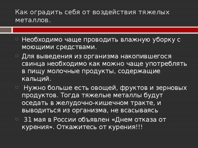Как оградить себя от воздействия тяжелых металлов. Необходимо чаще проводить влажную уборку с моющими средствами. Для выведения из организма накопившегося свинца необходимо как можно чаще употреблять в пищу молочные продукты, содержащие кальций.  Нужно больше есть овощей, фруктов и зерновых продуктов. Тогда тяжелые металлы будут оседать в желудочно-кишечном тракте, и выводиться из организма, не всасываясь  31 мая в России объявлен «Днем отказа от курения». Откажитесь от курения!!!  