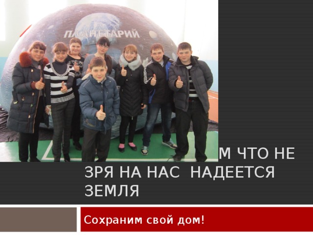 ДАВАЙ ДОКАЖЕМ ЧТО НЕ ЗРЯ НА НАС НАДЕЕТСЯ ЗЕМЛЯ Сохраним свой дом! 
