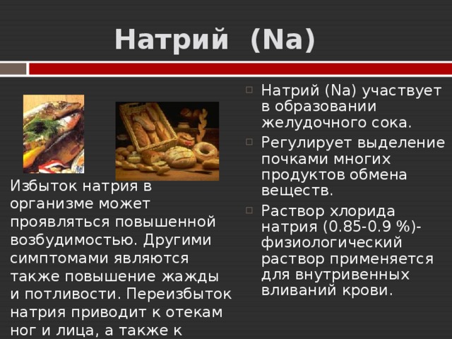  Натрий  ( Na) Натрий (Na) участвует в образовании желудочного сока. Р егулирует выделение почками многих продуктов обмена веществ. Раствор хлорида натрия (0.85-0.9 %)- физиологический раствор применяется для внутривенных вливаний крови.  Избыток натрия в организме может проявляться повышенной возбудимостью. Другими симптомами являются также повышение жажды и потливости. Переизбыток натрия приводит к отекам ног и лица, а также к развитию гипертонии.   