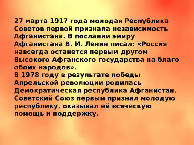 27 марта 1917 года молодая Республика Советов первой признала независимость Афганистана. В послании эмиру Афганистана В. И. Ленин писал: «Россия навсегда останется первым другом Высокого Афганского государства на благо обоих народов». В 1978 году в результате победы Апрельской революции родилась Демократическая республика Афганистан. Советский Союз первым признал молодую республику, оказывал ей всяческую помощь и поддержку. 