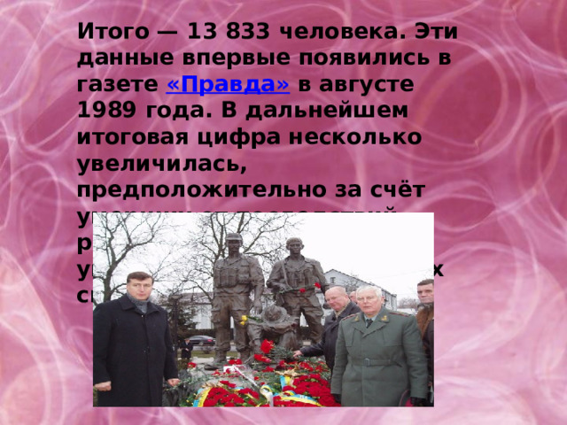 Итого — 13 833 человека. Эти данные впервые появились в газете «Правда» в августе 1989 года. В дальнейшем итоговая цифра несколько увеличилась, предположительно за счёт умерших от последствий ранений и болезней после увольнения из вооружённых сил. 