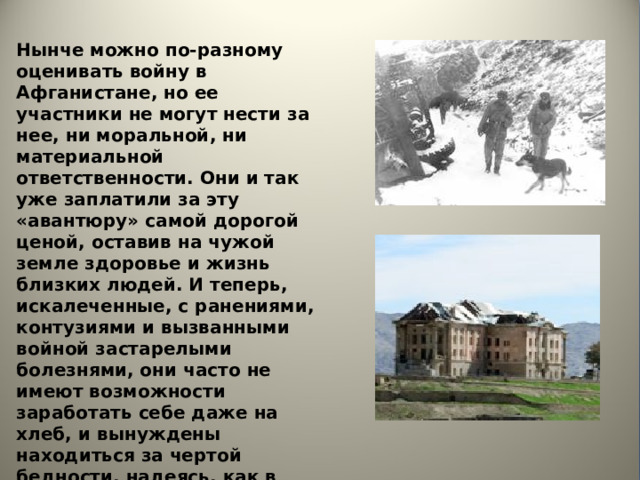 Нынче можно по-разному оценивать войну в Афганистане, но ее участники не могут нести за нее, ни моральной, ни материальной ответственности. Они и так уже заплатили за эту «авантюру» самой дорогой ценой, оставив на чужой земле здоровье и жизнь близких людей. И теперь, искалеченные, с ранениями, контузиями и вызванными войной застарелыми болезнями, они часто не имеют возможности заработать себе даже на хлеб, и вынуждены находиться за чертой бедности, надеясь, как в свое время под прицелом душманских автоматов, только на себя и своих товарищей. 