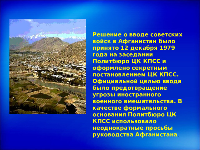 Решение о вводе советских войск в Афганистан было принято 12 декабря 1979 года на заседании Политбюро ЦК КПСС и оформлено секретным постановлением ЦК КПСС. Официальной целью ввода было предотвращение угрозы иностранного военного вмешательства. В качестве формального основания Политбюро ЦК КПСС использовало неоднократные просьбы руководства Афганистана . 