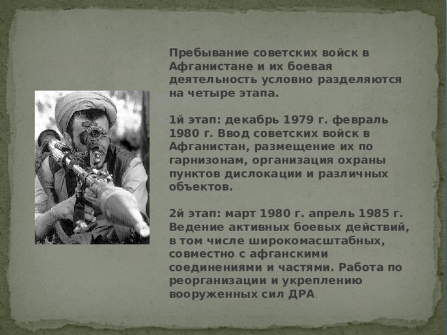 Пребывание советских войск в Афганистане и их боевая деятельность условно разделяются на четыре этапа.   1й этап: декабрь 1979 г. февраль 1980 г. Ввод советских войск в Афганистан, размещение их по гарнизонам, организация охраны пунктов дислокации и различных объектов.   2й этап: март 1980 г. апрель 1985 г. Ведение активных боевых действий, в том числе широкомасштабных, совместно с афганскими соединениями и частями. Работа по реорганизации и укреплению вооруженных сил ДРА .  