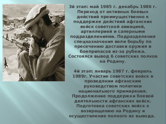3й этап: май 1985 г. декабрь 1986 г. Переход от активных боевых действий преимущественно к поддержке действий афганских войск советской авиацией, артиллерией и саперными подразделениями. Подразделения спецназначения вели борьбу по пресечению доставки оружия и боеприпасов из-за рубежа. Состоялся вывод 6 советских полков на Родину.   4й этап: январь 1987 г. февраль 1989г. Участие советских войск в проведении афганским руководством политики национального примирения. Продолжение поддержки боевой деятельности афганских войск. Подготовка советских войск к возвращению на Родину и осуществление полного их вывода.  