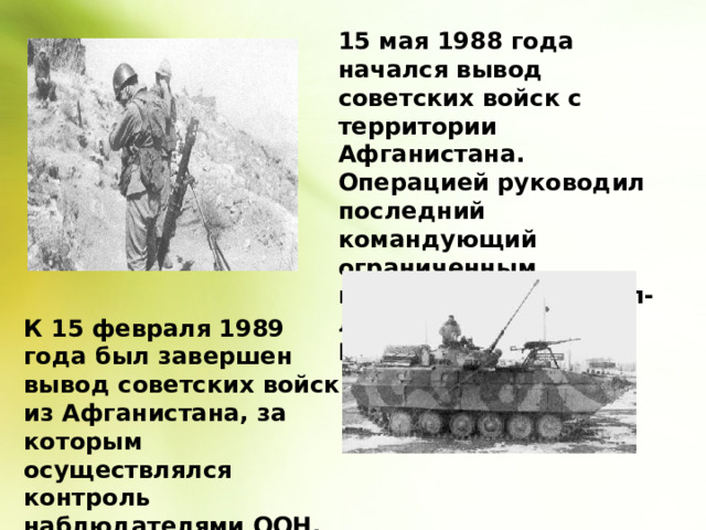 15 мая 1988 года начался вывод советских войск с территории Афганистана. Операцией руководил последний командующий ограниченным контингентом генерал-лейтенант Борис Громов. К 15 февраля 1989 года был завершен вывод советских войск из Афганистана, за которым осуществлялся контроль наблюдателями ООН. 
