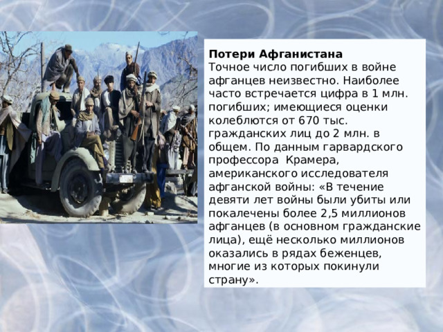 Потери Афганистана Точное число погибших в войне афганцев неизвестно. Наиболее часто встречается цифра в 1 млн. погибших; имеющиеся оценки колеблются от 670 тыс. гражданских лиц до 2 млн. в общем. По данны м гарвардского профессора Крамера, американского исследователя афганской войны: «В течение девяти лет войны были убиты или покалечены более 2,5 миллионов афганцев (в основном гражданские лица), ещё несколько миллионов оказались в рядах беженцев, многие из которых покинули страну». 