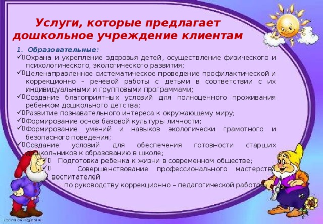 Услуги, которые предлагает дошкольное учреждение клиентам Образовательные: Охрана и укрепление здоровья детей, осуществление физического и психологического, экологического развития; Целенаправленное систематическое проведение профилактической и коррекционно – речевой работы с детьми в соответствии с их индивидуальными и групповыми программами; Создание благоприятных условий для полноценного проживания ребенком дошкольного детства; Развитие познавательного интереса к окружающему миру; Формирование основ базовой культуры личности; Формирование умений и навыков экологически грамотного и безопасного поведения; Создание условий для обеспечения готовности старших дошкольников к образованию в школе;  Подготовка ребенка к жизни в современном обществе;  Совершенствование профессионального мастерства воспитателей  по руководству коррекционно – педагогической работой. 