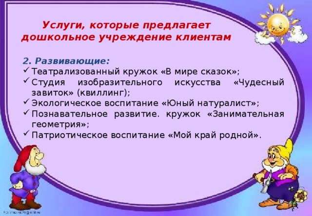  Услуги, которые предлагает дошкольное учреждение клиентам 2. Развивающие: Театрализованный кружок «В мире сказок»; Студия изобразительного искусства «Чудесный завиток» (квиллинг); Экологическое воспитание «Юный натуралист»; Познавательное развитие. кружок «Занимательная геометрия»; Патриотическое воспитание «Мой край родной». 