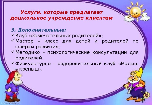  Услуги, которые предлагает дошкольное учреждение клиентам 3. Дополнительные: Клуб «Замечательных родителей»; Мастер – класс для детей и родителей по сферам развития; Методико – психологические консультации для родителей; Физкультурно – оздоровительный клуб «Малыш – крепыш ». 