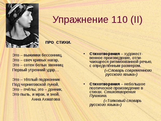 Упражнение 110 ( II ) ПРО СТИХИ. Стихотворения – художест-венное произведение, отли-чающееся ритмизованной речью, с определённым размером.  («Словарь современного русского языка»)  Стихотворения – небольшое поэтическое произведение в стихах. Стихотворения Пушкина.  («Толковый словарь русского языка») Это – выжимки бессонниц, Это – свеч кривых нагар, Это – сотен белых звонниц Первый утренний удар… Это – тёплый подоконник Под черниговской луной, Это – пчёлы, это – донник, Это пыль, и мрак, и зной.  Анна Ахматова 