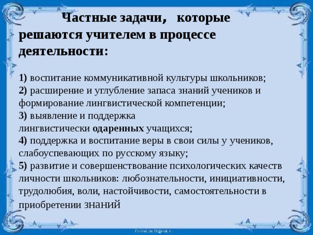                    Частные задачи , которые решаются учителем в процессе деятельности:   1) воспитание коммуникативной культуры школьников;  2) расширение и углубление запаса знаний учеников и формирование лингвистической компетенции;  3) выявление и поддержка лингвистически  одаренных  учащихся;  4) поддержка и воспитание веры в свои силы у учеников, слабоуспевающих по русскому языку;  5) развитие и совершенствование психологических качеств личности школьников: любознательности, инициативности, трудолюбия, воли, настойчивости, самостоятельности в приобретении знаний 