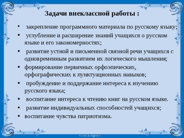 Задачи внеклассной работы :    закрепление программного материала по русскому языку;  углубление и расширение знаний учащихся о русском языке и его закономерностях;  развитие устной и письменной связной речи учащихся с одновременным развитием их логического мышления; формирование первичных орфоэпических, орфографических к пунктуационных навыков;  пробуждение и поддержание интереса к изучению русского языка;  воспитание интереса к чтению книг на русском языке.  развитие индивидуальных способностей учащихся; воспитание чувства патриотизма. 