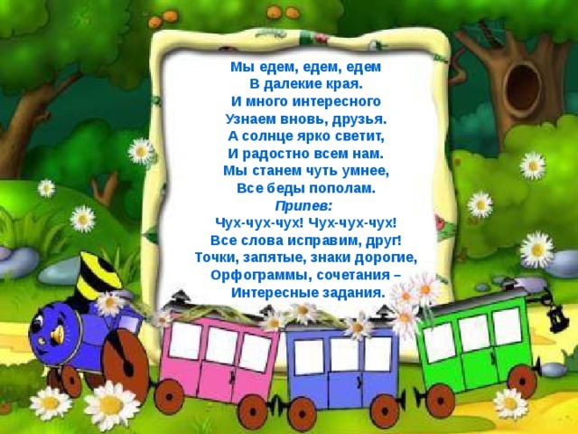 Мы едем, едем, едем В далекие края. И много интересного Узнаем вновь, друзья. А солнце ярко светит, И радостно всем нам. Мы станем чуть умнее, Все беды пополам. Припев: Чух-чух-чух! Чух-чух-чух! Все слова исправим, друг! Точки, запятые, знаки дорогие, Орфограммы, сочетания –  Интересные задания.        