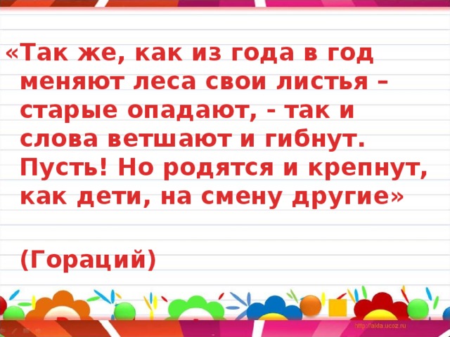 «Так же, как из года в год меняют леса свои листья – старые опадают, - так и слова ветшают и гибнут. Пусть! Но родятся и крепнут, как дети, на смену другие»   (Гораций) 