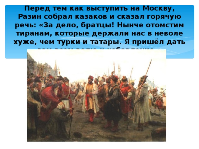 Перед тем как выступить на Москву, Разин собрал казаков и сказал горячую речь: «За дело, братцы! Нынче отомстим тиранам, которые держали нас в неволе хуже, чем турки и татары. Я пришёл дать вам всем волю и избавление.» 