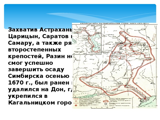 Захватив Астрахань, Царицын, Саратов и Самару, а также ряд второстепенных крепостей, Разин не смог успешно завершить осаду Симбирска осенью 1670 г., был ранен и удалился на Дон, где укрепился в Кагальницком городке . 