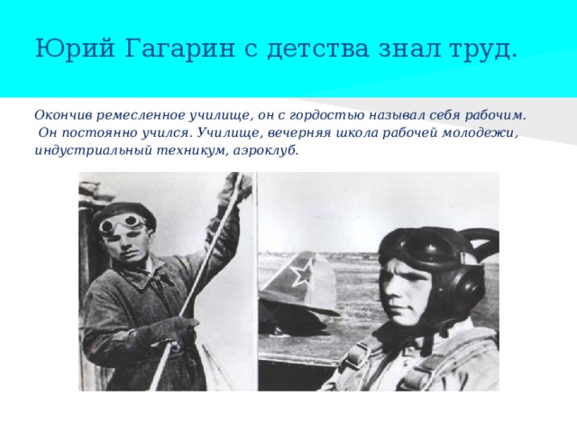  Юрий Гагарин с детства знал труд.   Окончив ремесленное училище, он с гордостью называл себя рабочим.  Он постоянно учился. Училище, вечерняя школа рабочей молодежи, индустриальный техникум, аэроклуб. 