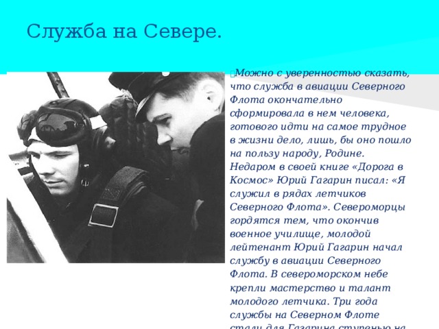 Служба на Севере.  Можно с уверенностью сказать, что служба в авиации Северного Флота окончательно сформировала в нем человека, готового идти на самое трудное в жизни дело, лишь, бы оно пошло на пользу народу, Родине. Недаром в своей книге «Дорога в Космос» Юрий Гагарин писал: «Я служил в рядах летчиков Северного Флота». Североморцы гордятся тем, что окончив военное училище, молодой лейтенант Юрий Гагарин начал службу в авиации Северного Флота. В североморском небе крепли мастерство и талант молодого летчика. Три года службы на Северном Флоте стали для Гагарина ступенью на пути в Космос.  