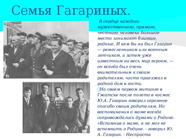 Семья Гагариных.    В сердце каждого мужественного, прямого, честного человека большое место занимают близкие, родные. И кем бы ни был Гагарин — ремесленником или военным летчиком, а затем уже известным на весь мир героем, — он всегда был очень внимательным к своим родителям, часто приезжал в родной дом в гости.  На своем первом митинге в Гжатске после полета в космос Ю.А. Гагарин говорил огромное спасибо своим родителям. Но воспоминания о маме всегда сопровождались думами о Родине. «Вспомнив о маме, я не мог не вспомнить о Родине. - говорил Ю. А. Гагарин. - Неспроста советские люди называют Родину матерью: она вечно жива, она бессмертна. Всем, чего достигает человек в жизни, он обязан Родине». 