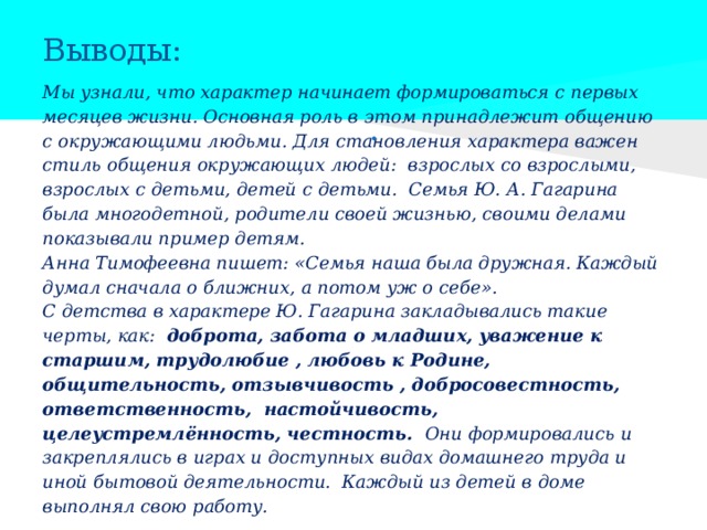 Выводы: Мы узнали, что характер начинает формироваться с первых месяцев жизни. Основная роль в этом принадлежит общению с окружающими людьми. Для становления характера важен стиль общения окружающих людей: взрослых со взрослыми, взрослых с детьми, детей с детьми. Семья Ю. А. Гагарина была многодетной, родители своей жизнью, своими делами показывали пример детям. Анна Тимофеевна пишет: «Семья наша была дружная. Каждый думал сначала о ближних, а потом уж о себе». С детства в характере Ю. Гагарина закладывались такие черты, как: доброта, забота о младших, уважение к старшим, трудолюбие , любовь к Родине, общительность, отзывчивость , добросовестность, ответственность, настойчивость, целеустремлённость, честность. Они формировались и закреплялись в играх и доступных видах домашнего труда и иной бытовой деятельности. Каждый из детей в доме выполнял свою работу. • 