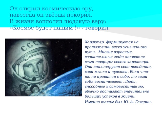 Он открыл космическую эру,  навсегда он звёзды покорил.  В жизни воплотил людскую веру:  «Космос будет нашим !» - говорил.   Характер формируется на протяжении всего жизненного пути. Многие взрослые, сознательные люди являются сами творцом своего характера. Они анализируют свое поведение, свои мысли и чувства. Если что-то не нравится в себе, то сами себя воспитывают. Люди, способные к самовоспитанию, обычно достигают значительно больших успехов в жизни. Именно таким был Ю. А. Гагарин . 