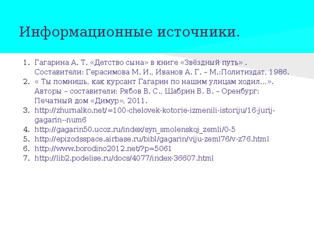 Информационные источники. Гагарина А. Т. «Детство сына» в книге «Звёздный путь» . Составители: Герасимова М. И., Иванов А. Г. – М.:Политиздат, 1986. « Ты помнишь, как курсант Гагарин по нашим улицам ходил…». Авторы – составители: Рябов В. С., Шабрин В. В. – Оренбург: Печатный дом «Димур», 2011. http://zhurnalko.net/=100-chelovek-kotorie-izmenili-istoriju/16-jurij-gagarin--num6 http://gagarin50.ucoz.ru/index/syn_smolenskoj_zemli/0-5 http://epizodsspace.airbase.ru/bibl/gagarin/viju-zeml76/v-z76.html http://www.borodino2012.net/?p=5061 http://lib2.podelise.ru/docs/4077/index-36607.html 