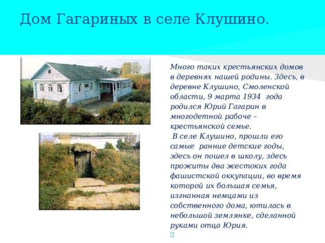 Дом Гагариных в селе Клушино.   Много таких крестьянских домов в деревнях нашей родины. Здесь, в деревне Клушино, Смоленской области, 9 марта 1934 года родился Юрий Гагарин в многодетной рабоче – крестьянской семье.  В селе Клушино, прошли его самые ранние детские годы, здесь он пошел в школу, здесь прожиты два жестоких года фашистской оккупации, во время которой их большая семья, изгнанная немцами из собственного дома, ютилась в небольшой землянке, сделанной руками отца Юрия.  