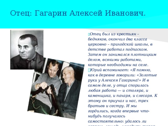 Отец: Гагарин Алексей Иванович.  Отец был из крестьян – бедняков, окончил два класса церковно – приходской школы, в детстве работал подпаском. Затем он занимался плотницким делом, всякими работами, которые необходимы на селе.  Юрий вспоминает: «Я помню, как в деревне говорили: «Золотые руки у Алексея Гагарина!» И в самом деле, у отца спорилась любая работа — и столяра, и каменщика, и пахаря, и слесаря. К этому он приучал и нас, трех братьев и сестру. И мы гордились, когда впервые что-нибудь получалось самостоятельно: удалось ли запрячь лошадь, насадить топор на топорище, поправить забор...» 