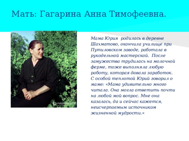 Мать: Гагарина Анна Тимофеевна. Мама Юрия родилась в деревне Шахматово, окончила училище при Путиловском заводе, работала в рукодельной мастерской. После замужества трудилась на молочной ферме, тоже выполняла любую работу, которая давала заработок. С особой теплотой Юрий говорил о маме: «Мама удивительно много читала. Она могла ответить почти на любой мой вопрос. Мне она казалась, да и сейчас кажется, неисчерпаемым источником жизненной мудрости.» 