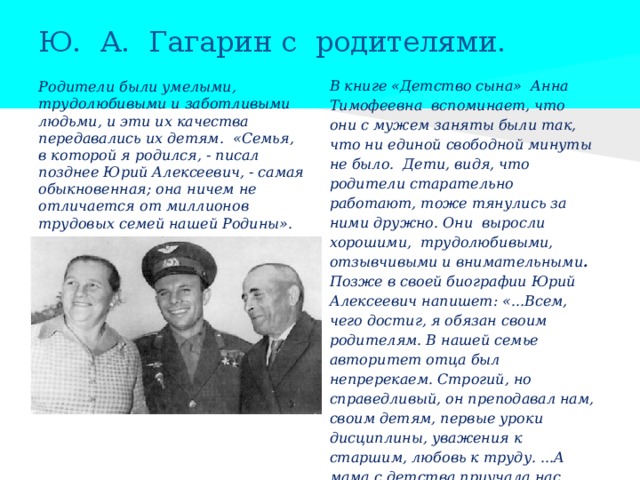 Ю. А. Гагарин с родителями. В книге «Детство сына» Анна Тимофеевна вспоминает, что они с мужем заняты были так, что ни единой свободной минуты не было. Дети, видя, что родители старательно работают, тоже тянулись за ними дружно. Они выросли хорошими, трудолюбивыми, отзывчивыми и внимательными . Позже в своей биографии Юрий Алексеевич напишет: «...Всем, чего достиг, я обязан своим родителям. В нашей семье авторитет отца был непререкаем. Строгий, но справедливый, он преподавал нам, своим детям, первые уроки дисциплины, уважения к старшим, любовь к труду. ...А мама с детства приучала нас каждое дело делать на «Отлично». Родители были умелыми, трудолюбивыми и заботливыми людьми, и эти их качества передавались их детям. «Семья, в которой я родился, - писал позднее Юрий Алексеевич, - самая обыкновенная; она ничем не отличается от миллионов трудовых семей нашей Родины». 
